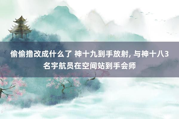 偷偷撸改成什么了 神十九到手放射， 与神十八3名宇航员在空间站到手会师