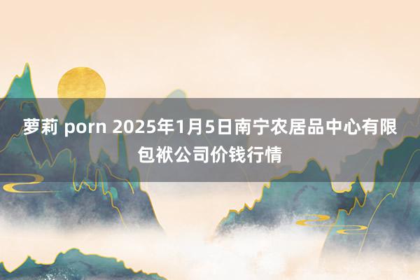 萝莉 porn 2025年1月5日南宁农居品中心有限包袱公司价钱行情