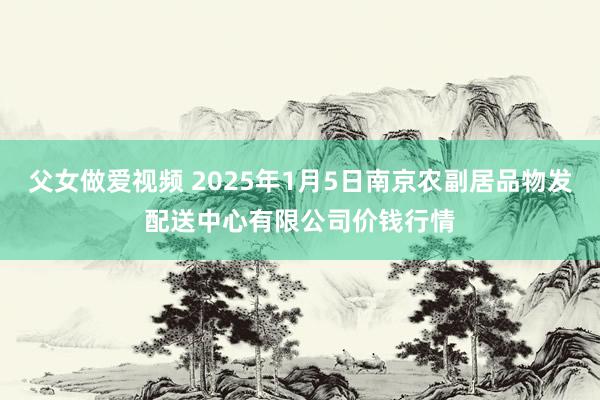 父女做爱视频 2025年1月5日南京农副居品物发配送中心有限公司价钱行情