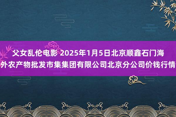 父女乱伦电影 2025年1月5日北京顺鑫石门海外农产物批发市集集团有限公司北京分公司价钱行情