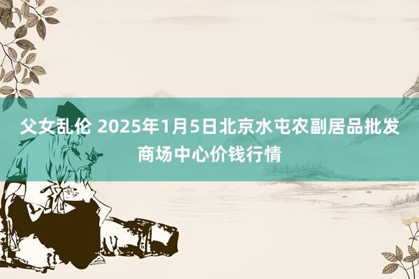 父女乱伦 2025年1月5日北京水屯农副居品批发商场中心价钱行情