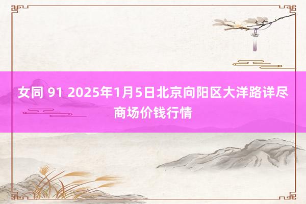 女同 91 2025年1月5日北京向阳区大洋路详尽商场价钱行情