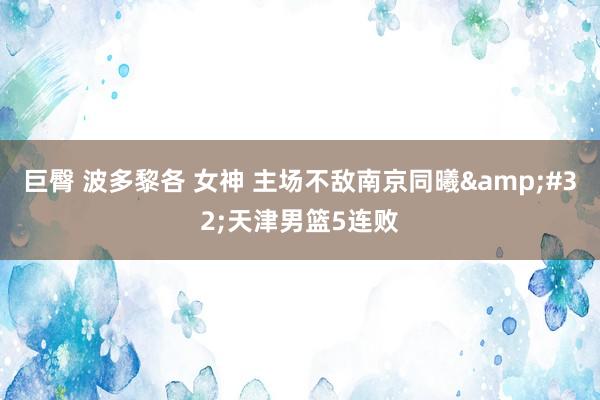 巨臀 波多黎各 女神 主场不敌南京同曦&#32;天津男篮5连败