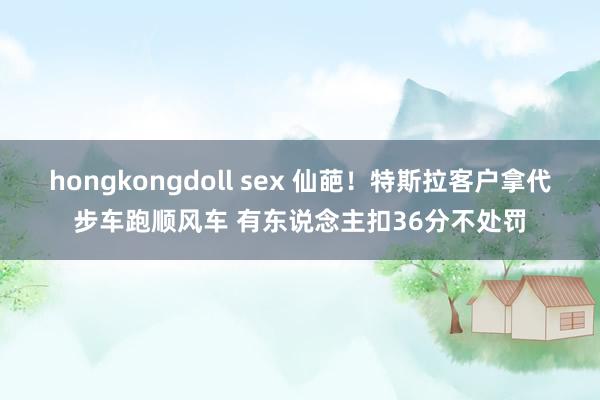 hongkongdoll sex 仙葩！特斯拉客户拿代步车跑顺风车 有东说念主扣36分不处罚