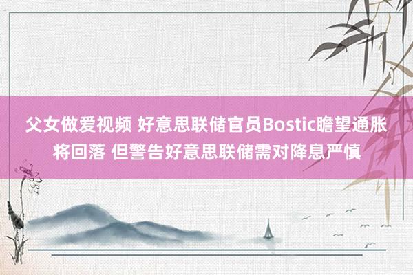 父女做爱视频 好意思联储官员Bostic瞻望通胀将回落 但警告好意思联储需对降息严慎