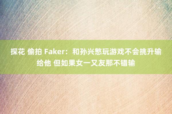 探花 偷拍 Faker：和孙兴慜玩游戏不会挑升输给他 但如果女一又友那不错输