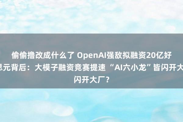 偷偷撸改成什么了 OpenAI强敌拟融资20亿好意思元背后：大模子融资竞赛提速 “AI六小龙”皆闪开大厂？