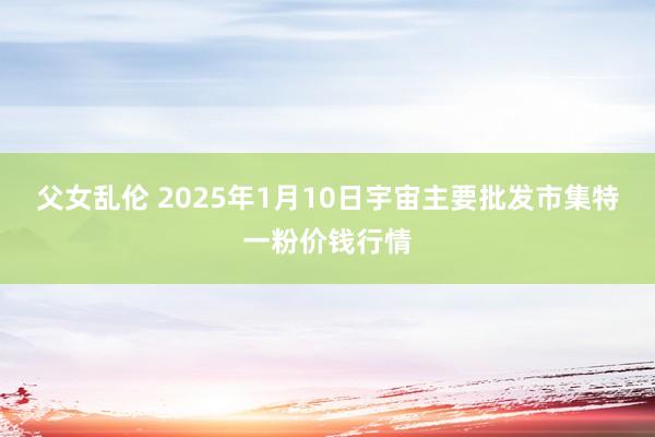 父女乱伦 2025年1月10日宇宙主要批发市集特一粉价钱行情