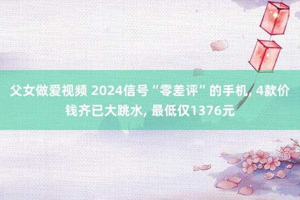 父女做爱视频 2024信号“零差评”的手机， 4款价钱齐已大跳水， 最低仅1376元