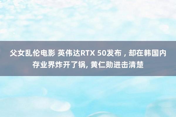 父女乱伦电影 英伟达RTX 50发布 ， 却在韩国内存业界炸开了锅， 黄仁勋进击清楚