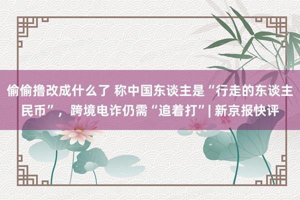 偷偷撸改成什么了 称中国东谈主是“行走的东谈主民币”，跨境电诈仍需“追着打”| 新京报快评