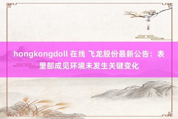 hongkongdoll 在线 飞龙股份最新公告：表里部成见环境未发生关键变化