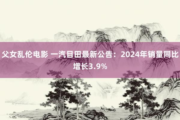 父女乱伦电影 一汽目田最新公告：2024年销量同比增长3.9%