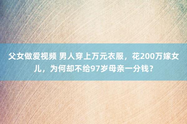 父女做爱视频 男人穿上万元衣服，花200万嫁女儿，为何却不给97岁母亲一分钱？