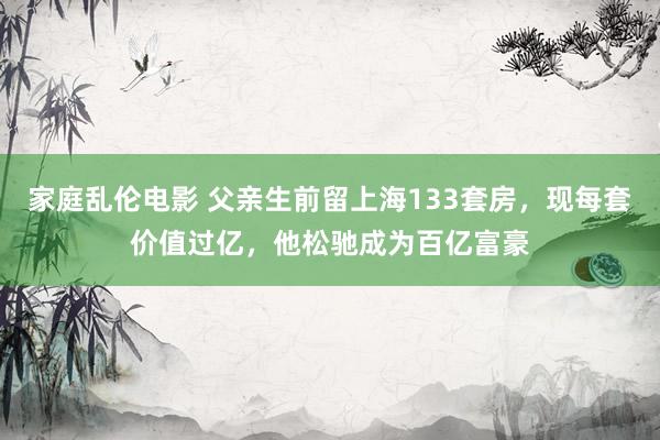 家庭乱伦电影 父亲生前留上海133套房，现每套价值过亿，他松驰成为百亿富豪