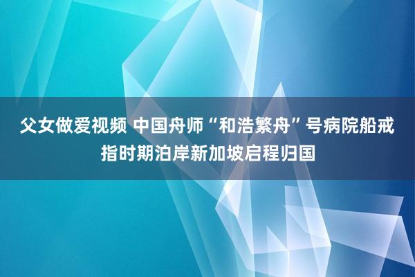 父女做爱视频 中国舟师“和浩繁舟”号病院船戒指时期泊岸新加坡启程归国