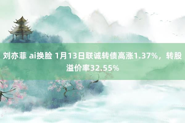 刘亦菲 ai换脸 1月13日联诚转债高涨1.37%，转股溢价率32.55%