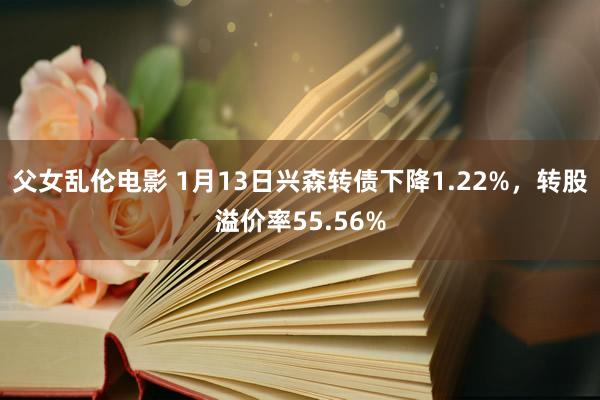 父女乱伦电影 1月13日兴森转债下降1.22%，转股溢价率55.56%