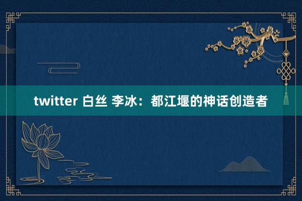 twitter 白丝 李冰：都江堰的神话创造者