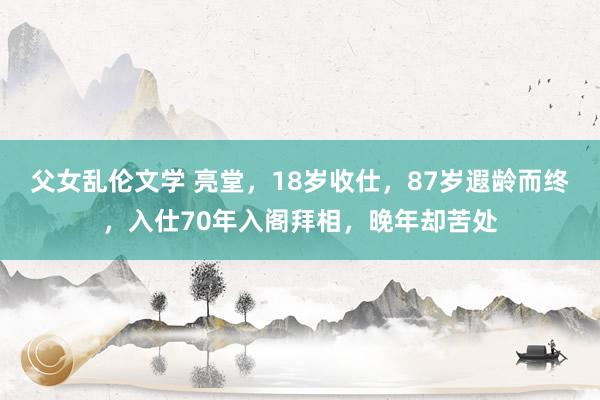 父女乱伦文学 亮堂，18岁收仕，87岁遐龄而终，入仕70年入阁拜相，晚年却苦处