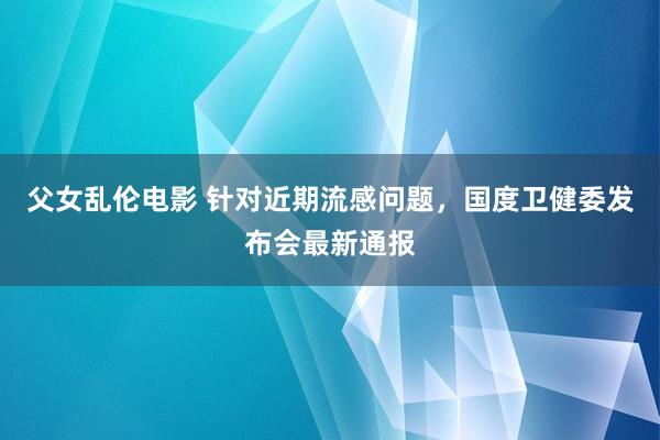 父女乱伦电影 针对近期流感问题，国度卫健委发布会最新通报