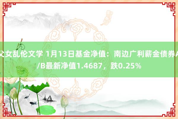 父女乱伦文学 1月13日基金净值：南边广利薪金债券A/B最新净值1.4687，跌0.25%