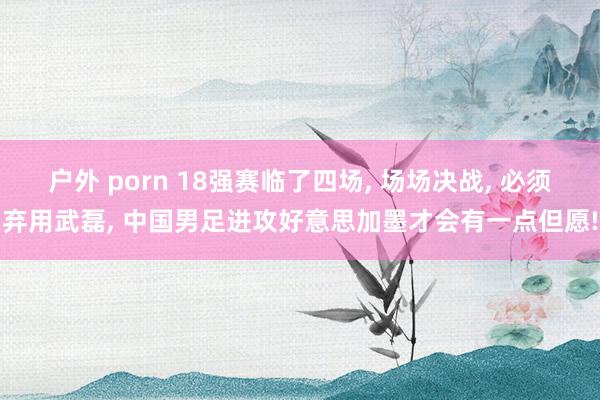 户外 porn 18强赛临了四场， 场场决战， 必须弃用武磊， 中国男足进攻好意思加墨才会有一点但愿!