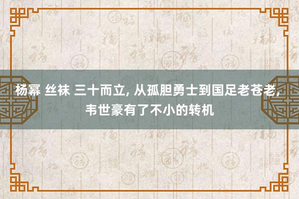 杨幂 丝袜 三十而立， 从孤胆勇士到国足老苍老， 韦世豪有了不小的转机