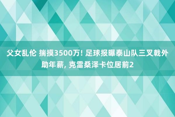 父女乱伦 揣摸3500万! 足球报曝泰山队三叉戟外助年薪， 克雷桑泽卡位居前2