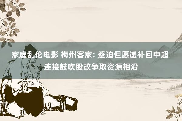 家庭乱伦电影 梅州客家: 蹙迫但愿递补回中超 连接鼓吹股改争取资源相沿