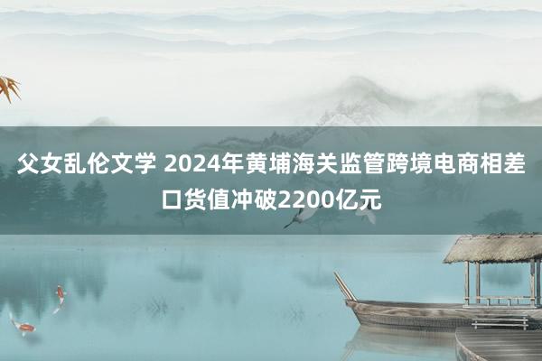 父女乱伦文学 2024年黄埔海关监管跨境电商相差口货值冲破2200亿元