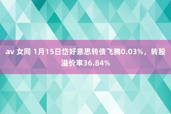 av 女同 1月15日岱好意思转债飞腾0.03%，转股溢价率36.84%