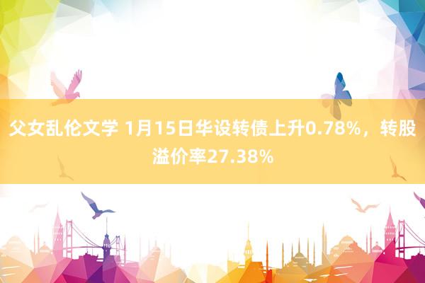 父女乱伦文学 1月15日华设转债上升0.78%，转股溢价率27.38%