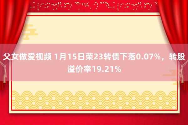 父女做爱视频 1月15日荣23转债下落0.07%，转股溢价率19.21%