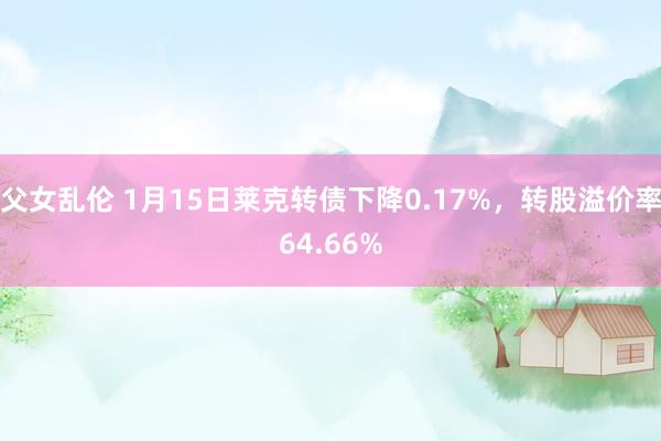 父女乱伦 1月15日莱克转债下降0.17%，转股溢价率64.66%