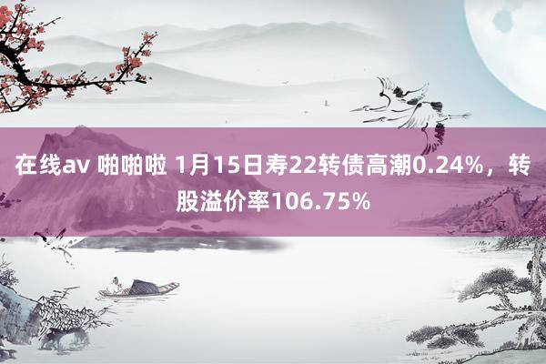 在线av 啪啪啦 1月15日寿22转债高潮0.24%，转股溢价率106.75%