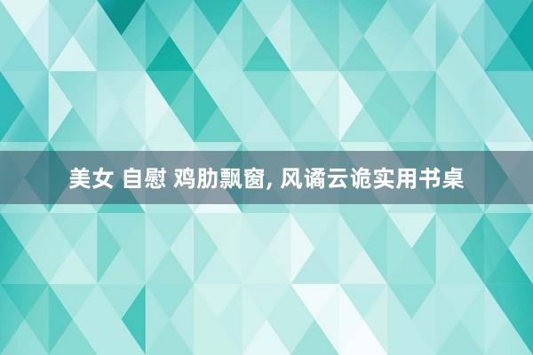 美女 自慰 鸡肋飘窗， 风谲云诡实用书桌