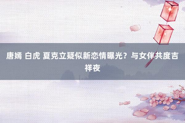 唐嫣 白虎 夏克立疑似新恋情曝光？与女伴共度吉祥夜