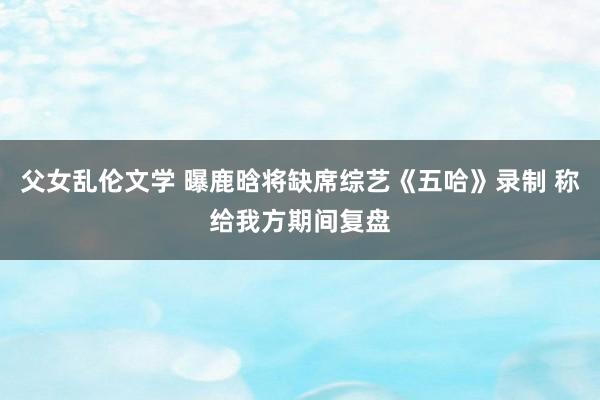 父女乱伦文学 曝鹿晗将缺席综艺《五哈》录制 称给我方期间复盘