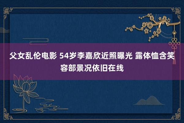 父女乱伦电影 54岁李嘉欣近照曝光 露体恤含笑容部景况依旧在线