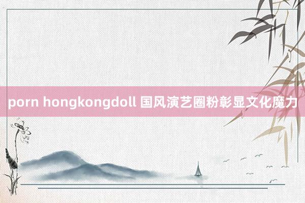 porn hongkongdoll 国风演艺圈粉彰显文化魔力