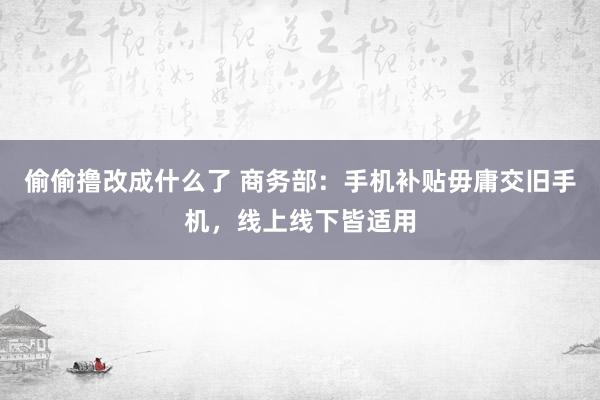 偷偷撸改成什么了 商务部：手机补贴毋庸交旧手机，线上线下皆适用