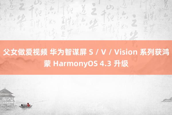 父女做爱视频 华为智谋屏 S / V / Vision 系列获鸿蒙 HarmonyOS 4.3 升级