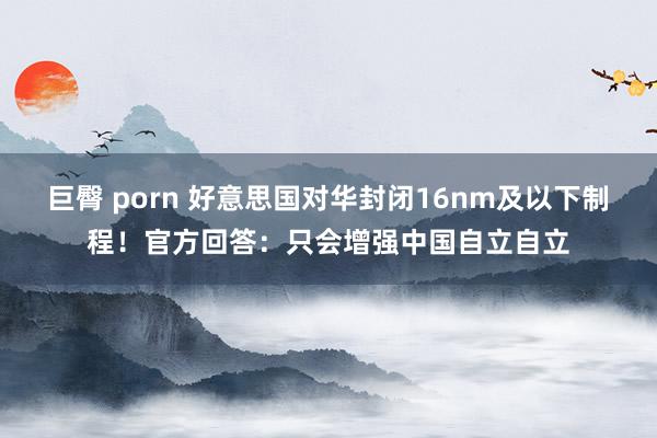 巨臀 porn 好意思国对华封闭16nm及以下制程！官方回答：只会增强中国自立自立