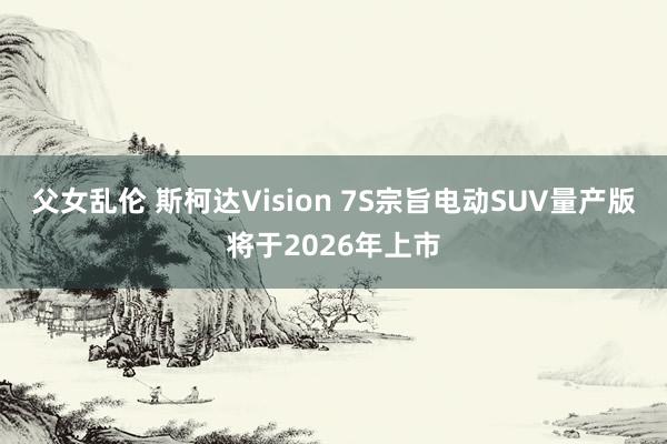 父女乱伦 斯柯达Vision 7S宗旨电动SUV量产版将于2026年上市