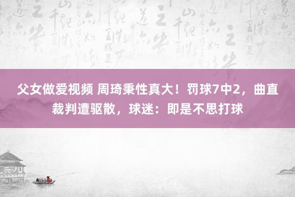 父女做爱视频 周琦秉性真大！罚球7中2，曲直裁判遭驱散，球迷：即是不思打球