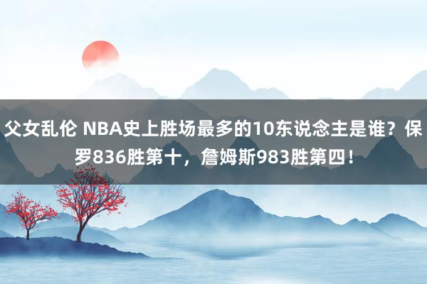 父女乱伦 NBA史上胜场最多的10东说念主是谁？保罗836胜第十，詹姆斯983胜第四！