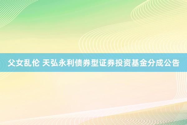 父女乱伦 天弘永利债券型证券投资基金分成公告