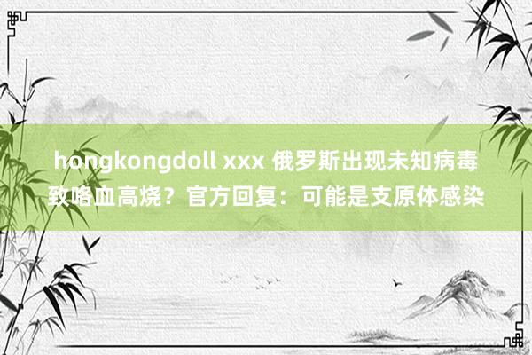 hongkongdoll xxx 俄罗斯出现未知病毒致咯血高烧？官方回复：可能是支原体感染