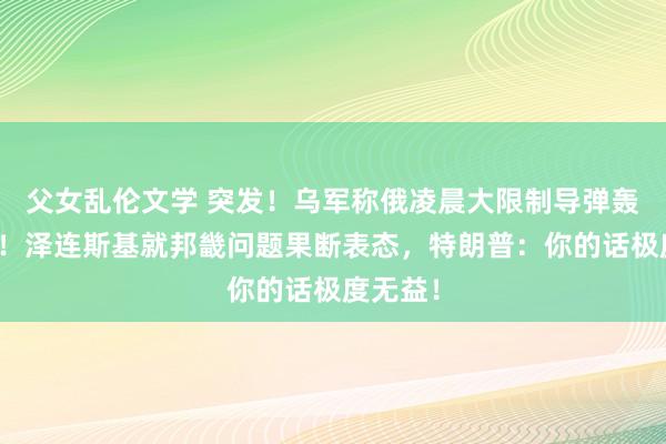 父女乱伦文学 突发！乌军称俄凌晨大限制导弹轰炸基辅！泽连斯基就邦畿问题果断表态，特朗普：你的话极度无益！